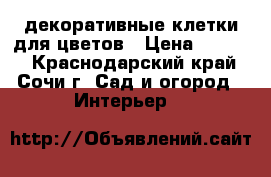 декоративные клетки для цветов › Цена ­ 1 000 - Краснодарский край, Сочи г. Сад и огород » Интерьер   